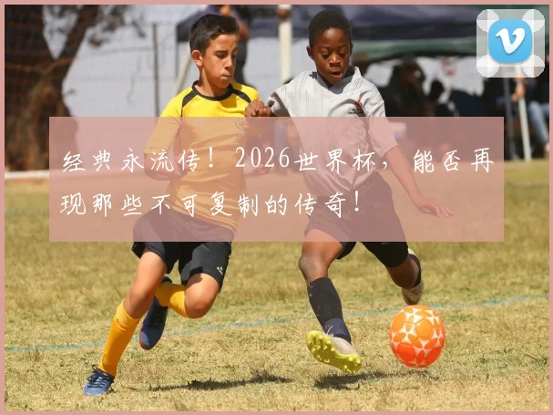 经典永流传！2026世界杯，能否再现那些不可复制的传奇！