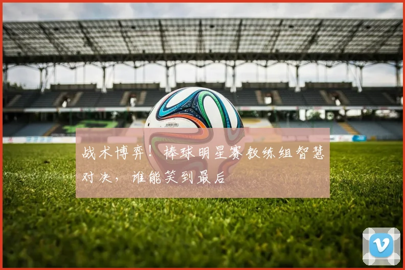 战术博弈！棒球明星赛教练组智慧对决，谁能笑到最后