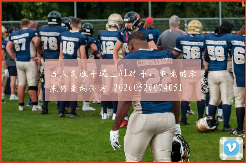 当人类选手遇上AI对手，电竞的未来将走向何方_20260526074051