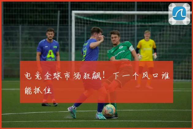 电竞全球市场狂飙！下一个风口谁能抓住