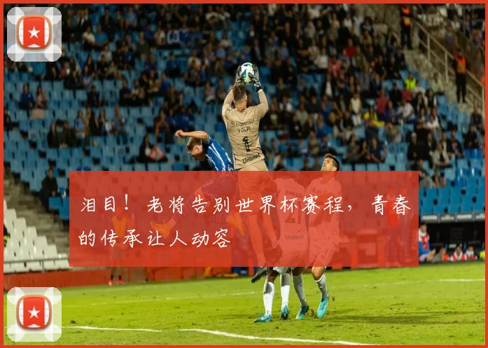 泪目！老将告别世界杯赛程，青春的传承让人动容