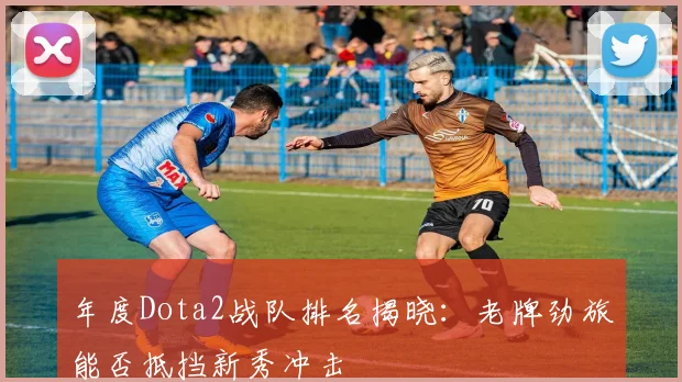 年度Dota2战队排名揭晓：老牌劲旅能否抵挡新秀冲击