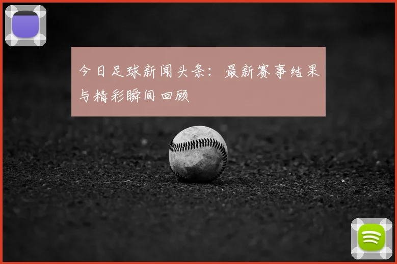 今日足球新闻头条：最新赛事结果与精彩瞬间回顾