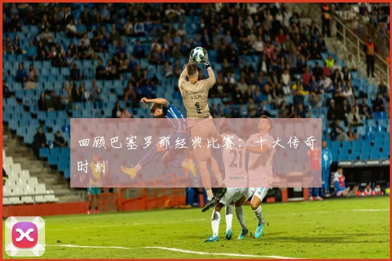 回顾巴塞罗那经典比赛：十大传奇时刻