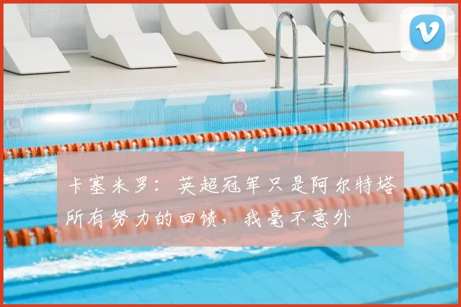 卡塞米罗:英超冠军只是阿尔特塔所有努力的回馈,我毫不意外