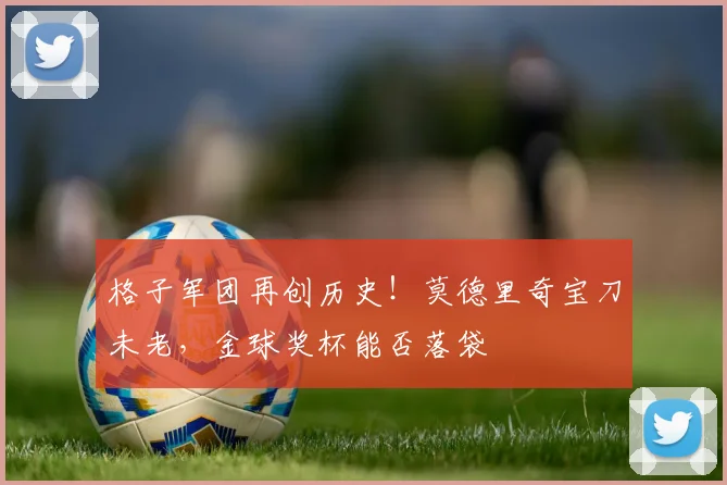 格子军团再创历史！莫德里奇宝刀未老，金球奖杯能否落袋