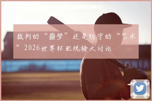 裁判的“噩梦”还是防守的“艺术”2026世界杯犯规榜大讨论