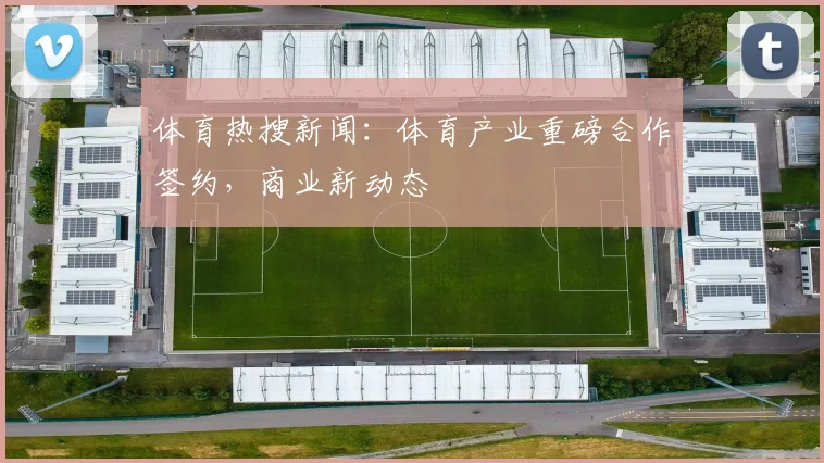 体育热搜新闻：体育产业重磅合作签约，商业新动态