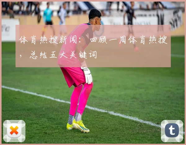 体育热搜新闻：回顾一周体育热搜，总结五大关键词