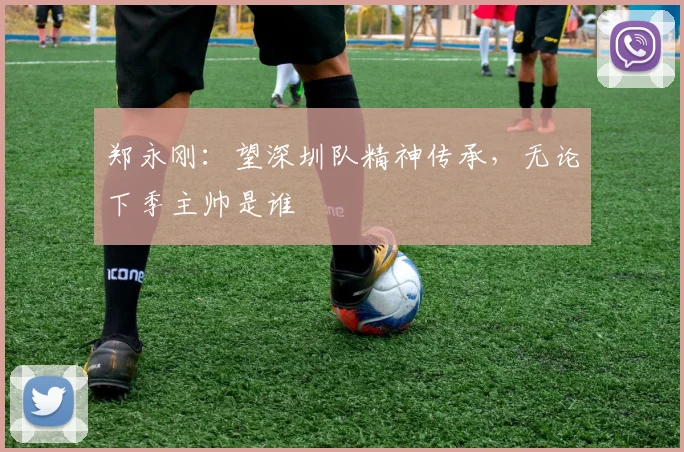 郑永刚：望深圳队精神传承，无论下季主帅是谁