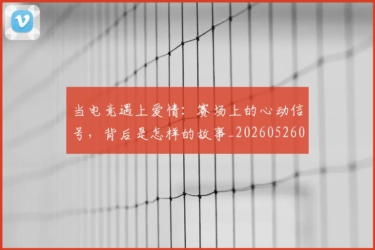 当电竞遇上爱情:赛场上的心动信号,背后是怎样的故事_20260526074411