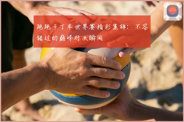 跑跑卡丁车世界赛精彩集锦：不容错过的巅峰对决瞬间