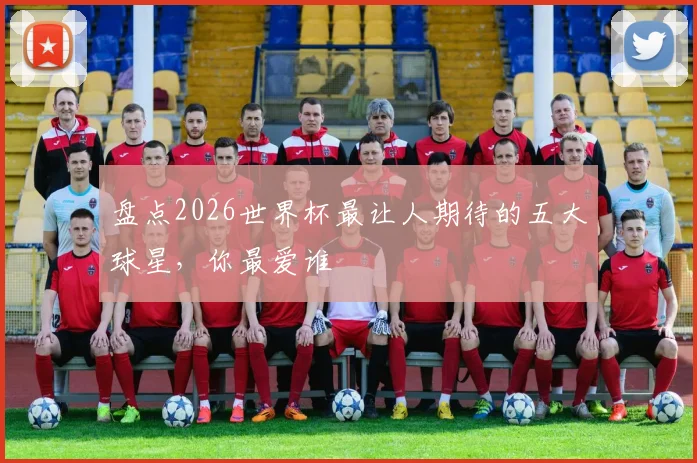 盘点2026世界杯最让人期待的五大球星，你最爱谁