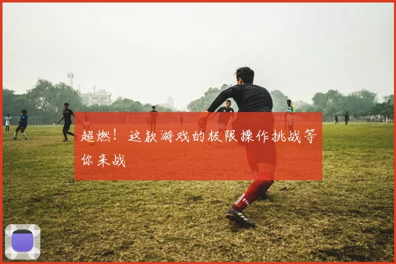 超燃！这款游戏的极限操作挑战等你来战
