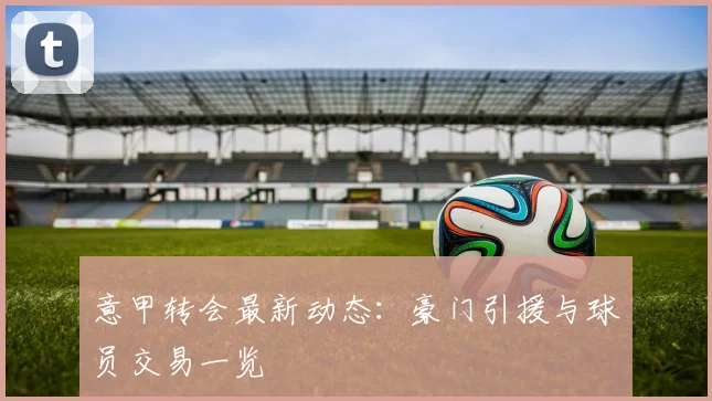 意甲转会最新动态：豪门引援与球员交易一览