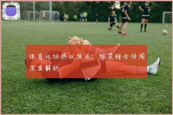 体育论坛热议焦点：球星转会传闻深度解析