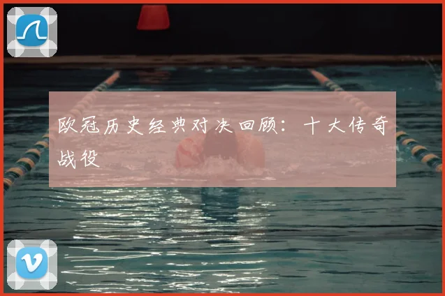 欧冠历史经典对决回顾:十大传奇战役
