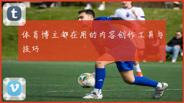 体育博主都在用的内容创作工具与技巧