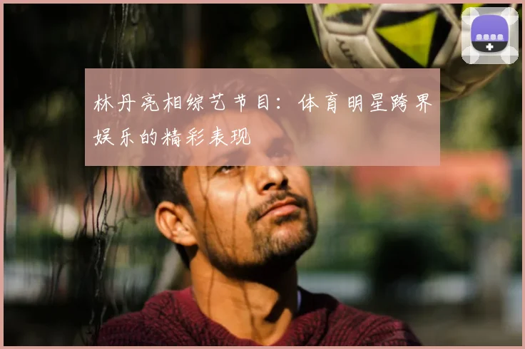 林丹亮相综艺节目：体育明星跨界娱乐的精彩表现