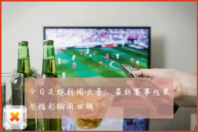 今日足球新闻头条:最新赛事结果与精彩瞬间回顾