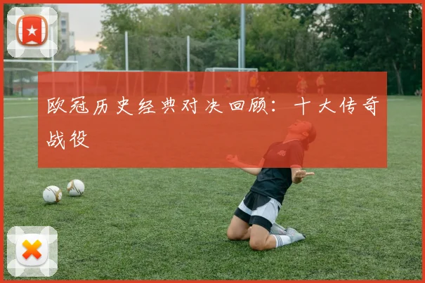 欧冠历史经典对决回顾:十大传奇战役