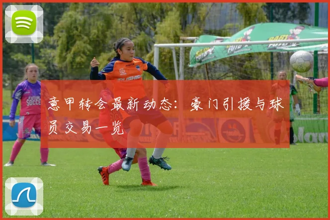 意甲转会最新动态：豪门引援与球员交易一览