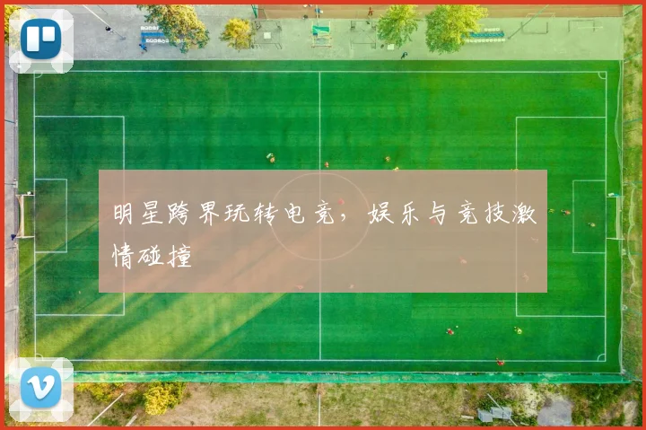 明星跨界玩转电竞，娱乐与竞技激情碰撞