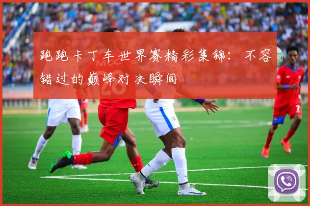 跑跑卡丁车世界赛精彩集锦：不容错过的巅峰对决瞬间