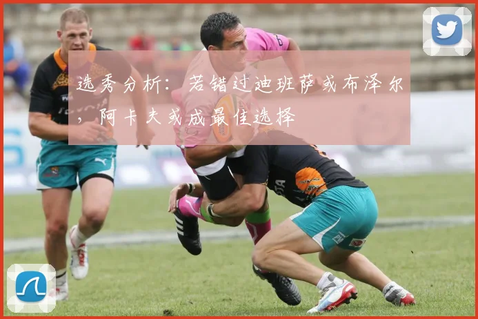 选秀分析：若错过迪班萨或布泽尔，阿卡夫或成最佳选择