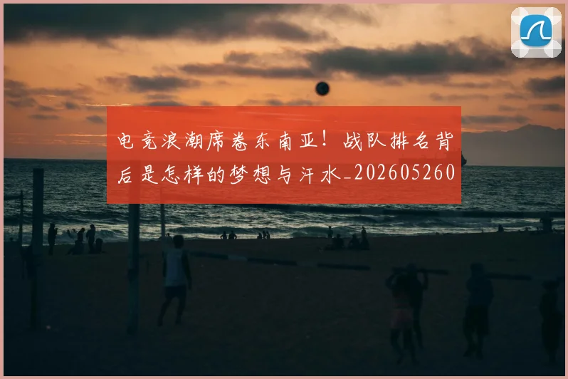电竞浪潮席卷东南亚!战队排名背后是怎样的梦想与汗水_20260526085943