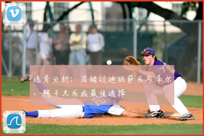 选秀分析：若错过迪班萨或布泽尔，阿卡夫或成最佳选择