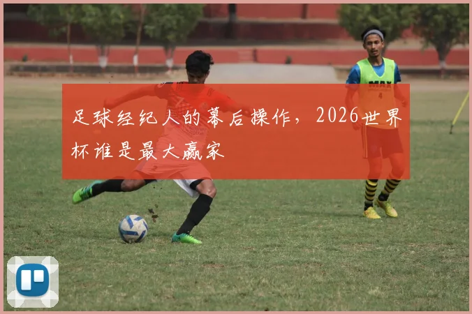 足球经纪人的幕后操作，2026世界杯谁是最大赢家