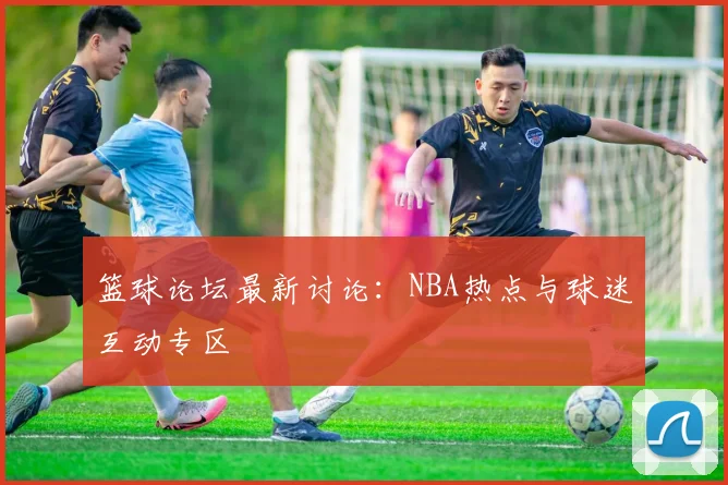 篮球论坛最新讨论:NBA热点与球迷互动专区