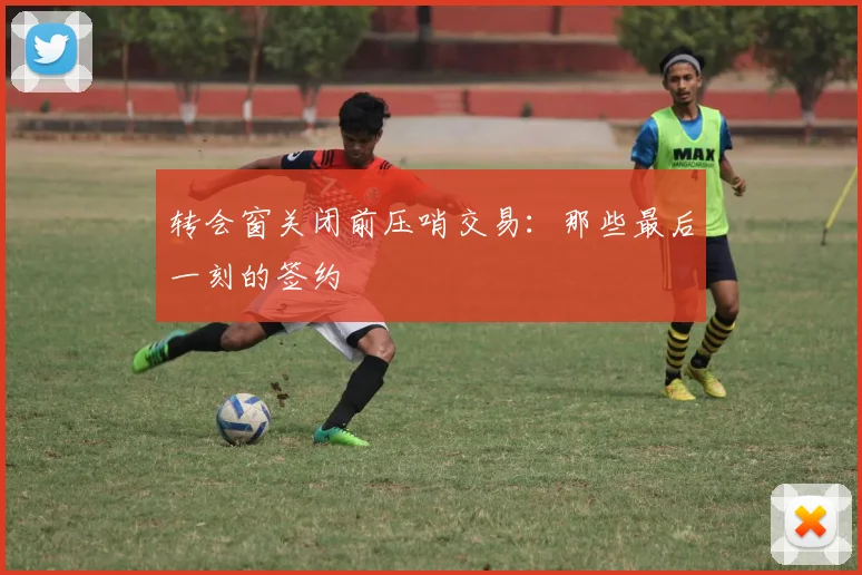 转会窗关闭前压哨交易:那些最后一刻的签约